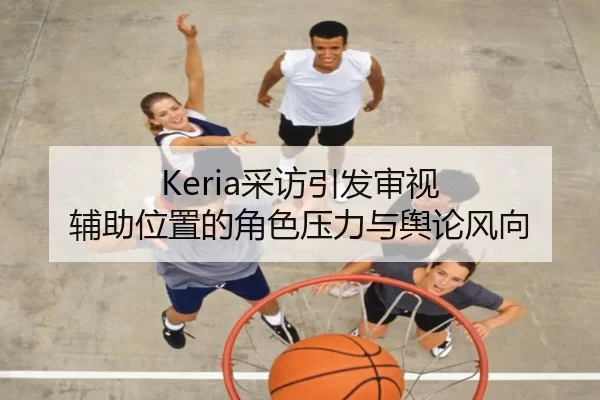 Keria采访引发审视 辅助位置的角色压力与舆论风向